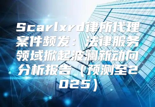 Scarlxrd律所代理案件频发：法律服务领域掀起波澜新动向分析报告预测至2025