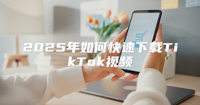 2025年如何快速下载TikTok视频