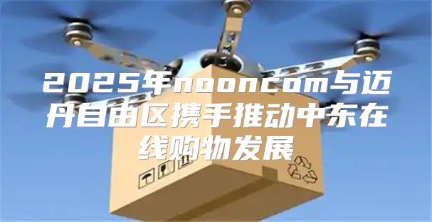 2025年nooncom与迈丹自由区携手推动中东在线购物发展
