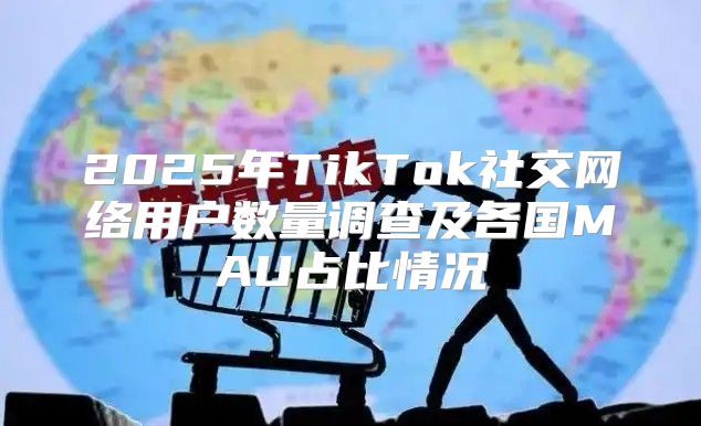 2025年TikTok社交网络用户数量调查及各国MAU占比情况