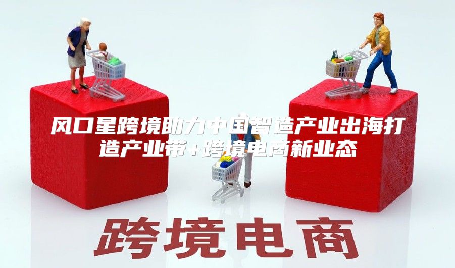 风口星跨境助力中国智造产业出海打造产业带+跨境电商新业态