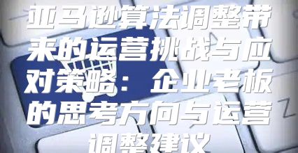 亚马逊算法调整带来的运营挑战与应对策略：企业老板的思考方向与运营调整建议