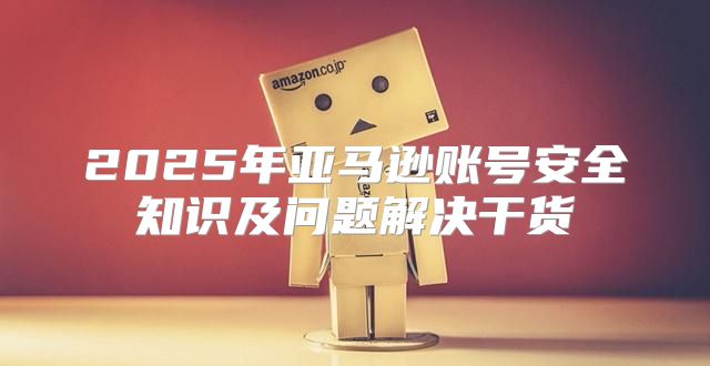 2025年亚马逊账号安全知识及问题解决干货