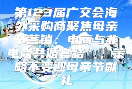 第123届广交会海外采购商聚焦母亲节营销：电商与非电商共循套路”，策略不变迎母亲节献礼