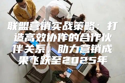 联盟营销实战策略：打造高效协作的合作伙伴关系，助力营销成果飞跃至2025年
