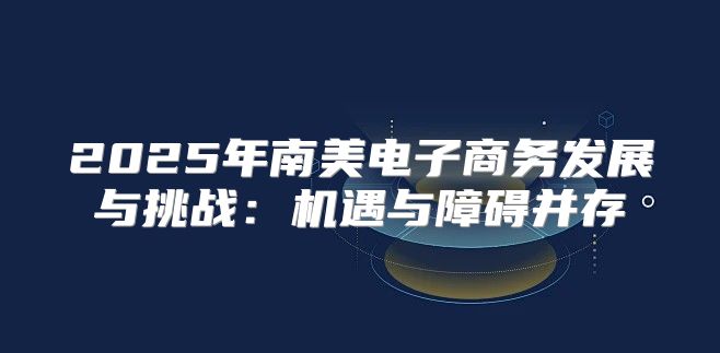2025年南美电子商务发展与挑战：机遇与障碍并存