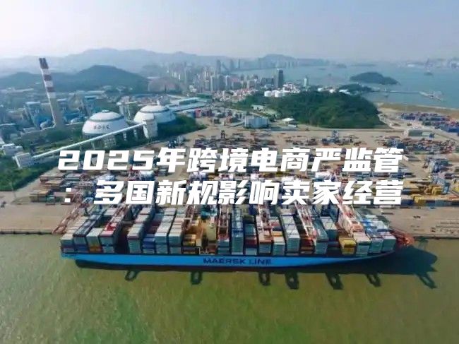 2025年跨境电商严监管：多国新规影响卖家经营