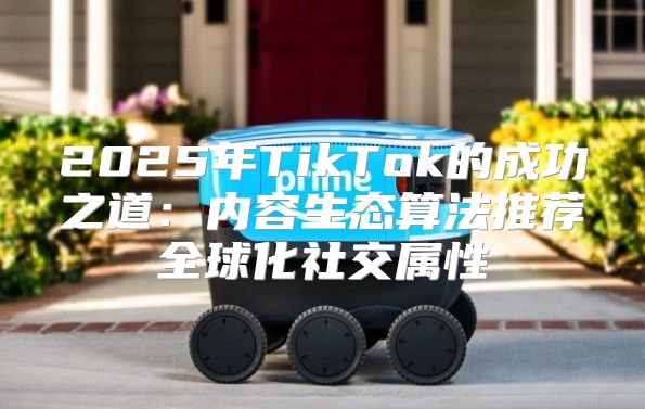 2025年TikTok的成功之道：内容生态算法推荐全球化社交属性