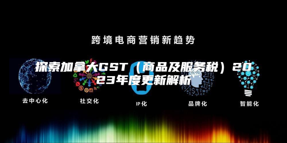 探索加拿大GST商品及服务税2023年度更新解析