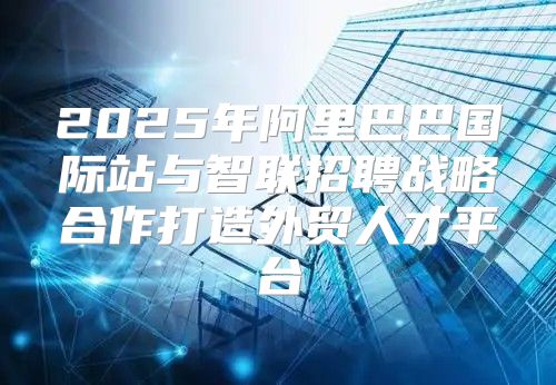 2025年阿里巴巴国际站与智联招聘战略合作打造外贸人才平台
