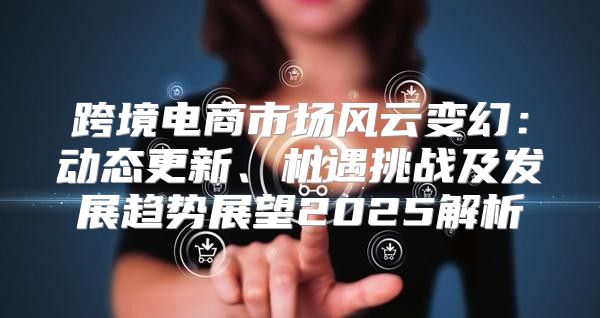 跨境电商市场风云变幻：动态更新、机遇挑战及发展趋势展望2025解析