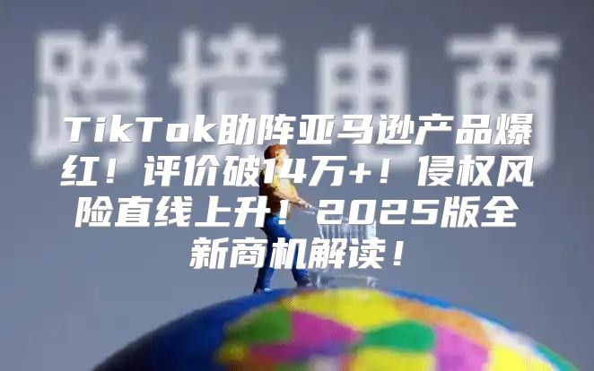 TikTok助阵亚马逊产品爆红！评价破14万+！侵权风险直线上升！2025版全新商机解读！