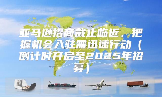亚马逊招商截止临近，把握机会入驻需迅速行动倒计时开启至2025年招募