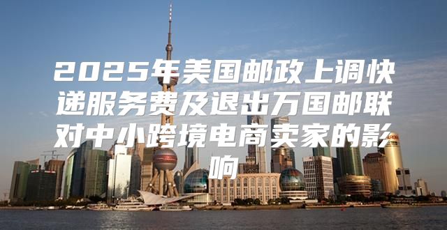 2025年美国邮政上调快递服务费及退出万国邮联对中小跨境电商卖家的影响