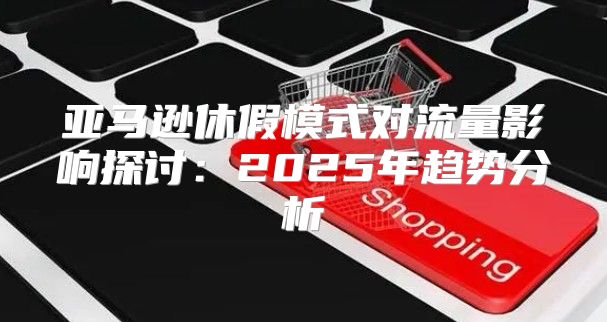 亚马逊休假模式对流量影响探讨：2025年趋势分析