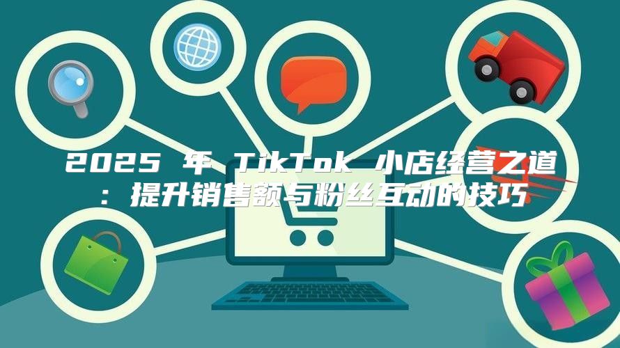 2025 年 TikTok 小店经营之道：提升销售额与粉丝互动的技巧