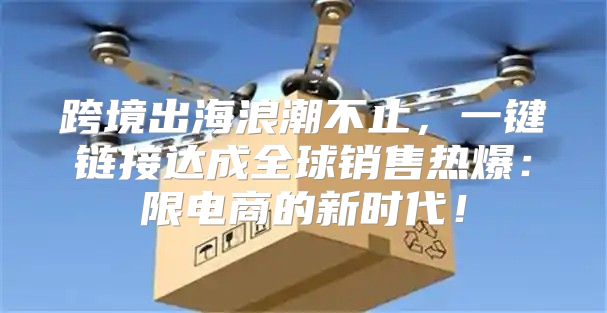 跨境出海浪潮不止，一键链接达成全球销售热爆：限电商的新时代！