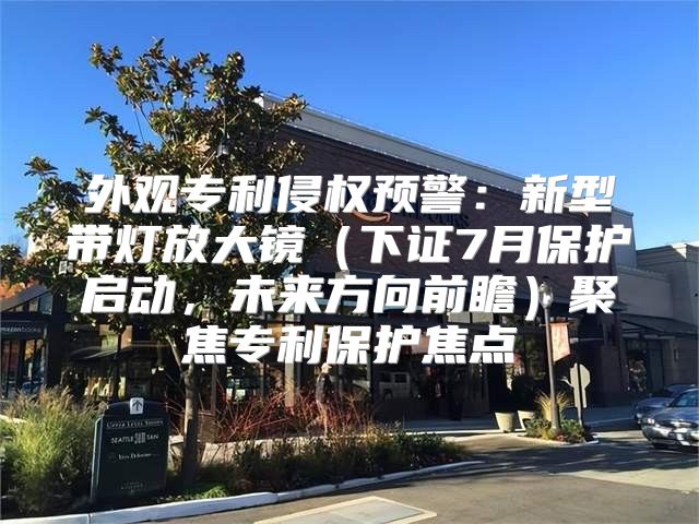 外观专利侵权预警：新型带灯放大镜下证7月保护启动，未来方向前瞻聚焦专利保护焦点