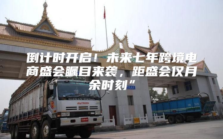 倒计时开启！未来七年跨境电商盛会瞩目来袭，距盛会仅月余时刻”