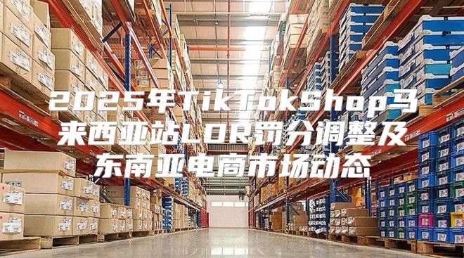 2025年TikTokShop马来西亚站LDR罚分调整及东南亚电商市场动态