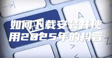 如何下载安装并使用2025年的抖音