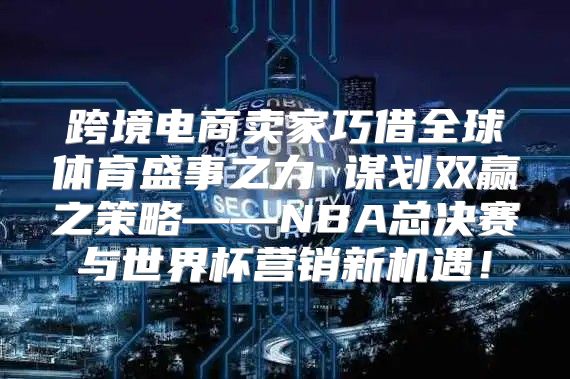 跨境电商卖家巧借全球体育盛事之力 谋划双赢之策略——NBA总决赛与世界杯营销新机遇！