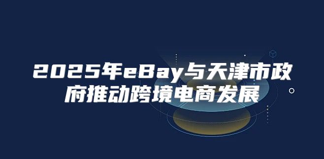 2025年eBay与天津市政府推动跨境电商发展
