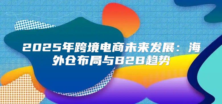 2025年跨境电商未来发展：海外仓布局与B2B趋势