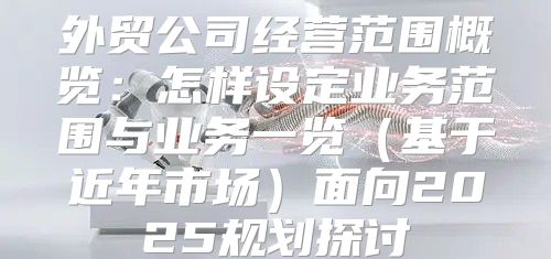 外贸公司经营范围概览：怎样设定业务范围与业务一览基于近年市场面向2025规划探讨