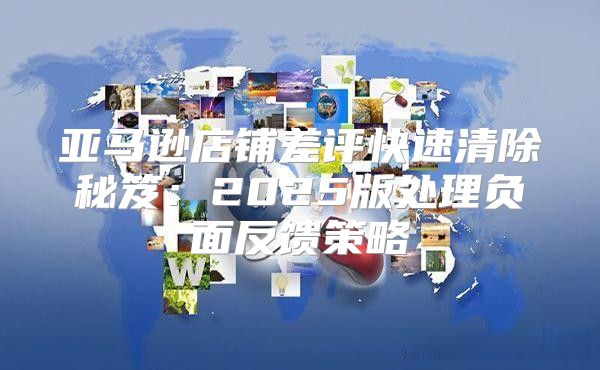 亚马逊店铺差评快速清除秘笈：2025版处理负面反馈策略