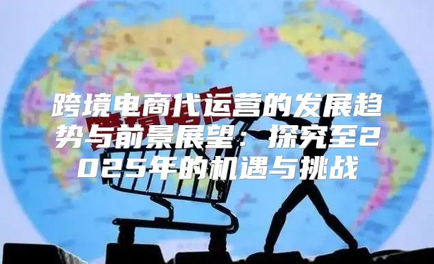 跨境电商代运营的发展趋势与前景展望：探究至2025年的机遇与挑战