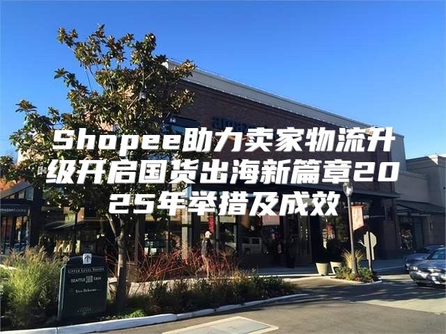 Shopee助力卖家物流升级开启国货出海新篇章2025年举措及成效