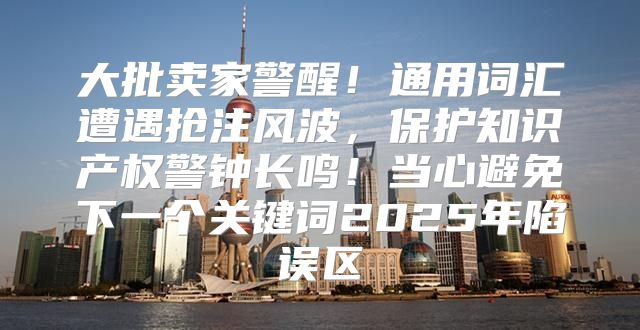 大批卖家警醒！通用词汇遭遇抢注风波，保护知识产权警钟长鸣！当心避免下一个关键词2025年陷误区