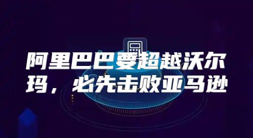 阿里巴巴要超越沃尔玛，必先击败亚马逊