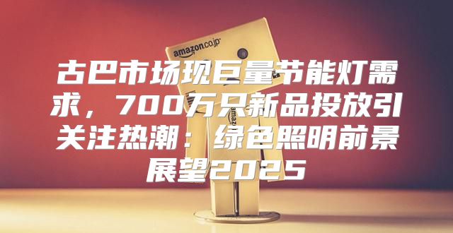 古巴市场现巨量节能灯需求，700万只新品投放引关注热潮：绿色照明前景展望2025