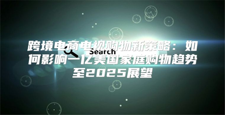 跨境电商电视购物新策略：如何影响一亿美国家庭购物趋势至2025展望