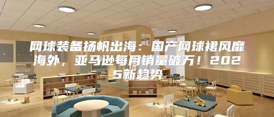 网球装备扬帆出海：国产网球裙风靡海外，亚马逊每月销量破万！2025新趋势