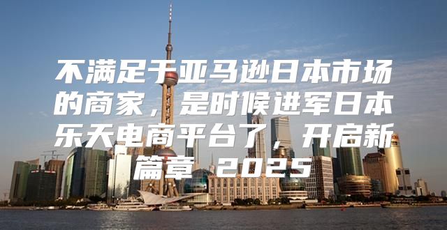 不满足于亚马逊日本市场的商家，是时候进军日本乐天电商平台了，开启新篇章 2025