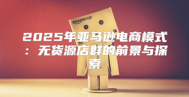 2025年亚马逊电商模式：无货源店群的前景与探索