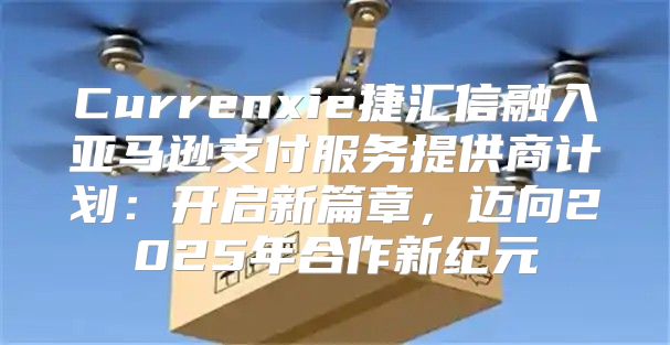 Currenxie捷汇信融入亚马逊支付服务提供商计划：开启新篇章，迈向2025年合作新纪元