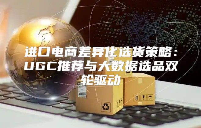 进口电商差异化选货策略：UGC推荐与大数据选品双轮驱动