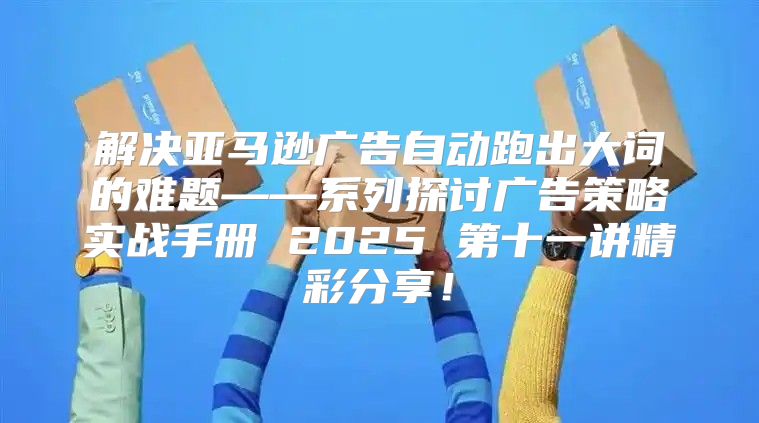 解决亚马逊广告自动跑出大词的难题——系列探讨广告策略实战手册 2025 第十一讲精彩分享！