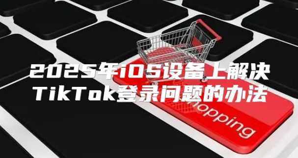 2025年iOS设备上解决TikTok登录问题的办法