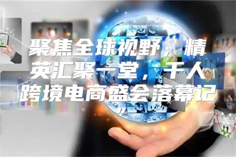 聚焦全球视野，精英汇聚一堂，千人跨境电商盛会落幕记”