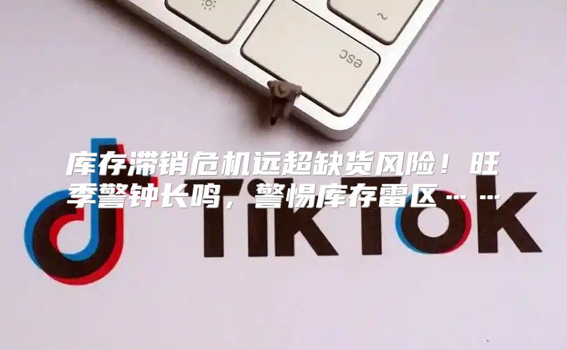 库存滞销危机远超缺货风险！旺季警钟长鸣，警惕库存雷区……