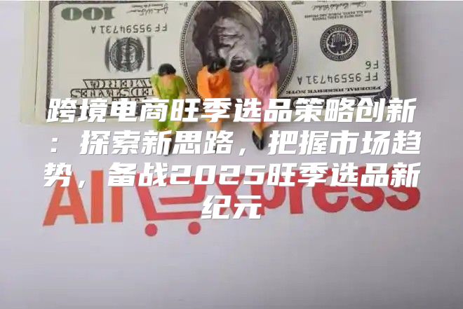 跨境电商旺季选品策略创新：探索新思路，把握市场趋势，备战2025旺季选品新纪元