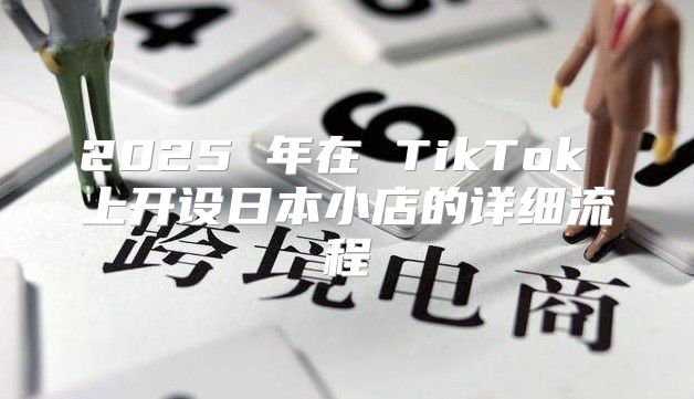 2025 年在 TikTok 上开设日本小店的详细流程