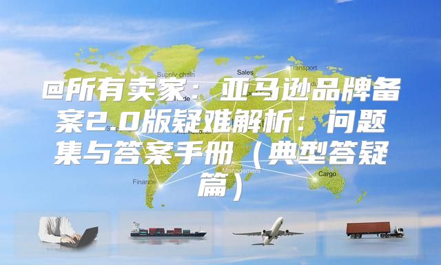 @所有卖家：亚马逊品牌备案2.0版疑难解析：问题集与答案手册典型答疑篇