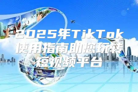 2025年TikTok使用指南助您玩转短视频平台