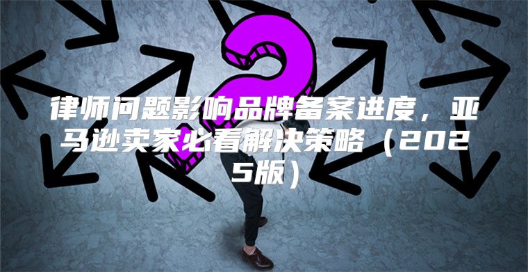 律师问题影响品牌备案进度，亚马逊卖家必看解决策略2025版